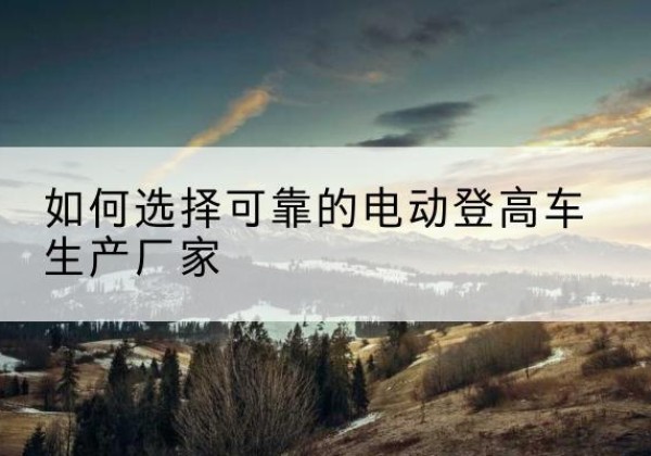 芦淞电动登高车厂家-如何选择可靠的电动登高车生产厂家