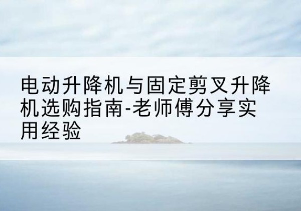 芦淞电动升降机怎么选-电动升降机与固定剪叉升降机选购指南-老师傅分享实用经验
